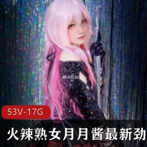 火辣熟女月月酱劲爆合集：53集1.7G顶级质量COS精品视频