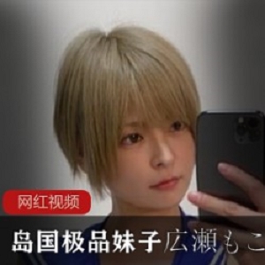 岛国极品妹子広瀬もこ自拍作品小合集